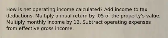 How is net operating income calculated? Add income to tax deductions. Multiply annual return by .05 of the property's value. Multiply monthly income by 12. Subtract operating expenses from effective gross income.