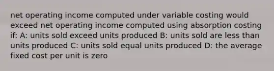 net operating income computed under variable costing would exceed net operating income computed using absorption costing if: A: units sold exceed units produced B: units sold are <a href='https://www.questionai.com/knowledge/k7BtlYpAMX-less-than' class='anchor-knowledge'>less than</a> units produced C: units sold equal units produced D: the average fixed cost per unit is zero