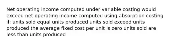 Net operating income computed under variable costing would exceed net operating income computed using absorption costing if: units sold equal units produced units sold exceed units produced the average fixed cost per unit is zero units sold are less than units produced