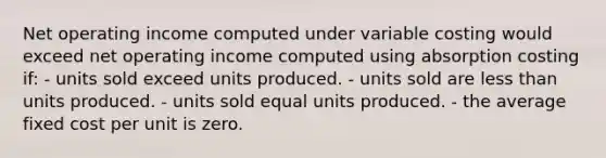 Net operating income computed under variable costing would exceed net operating income computed using absorption costing if: - units sold exceed units produced. - units sold are less than units produced. - units sold equal units produced. - the average fixed cost per unit is zero.