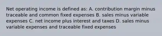 Net operating income is defined as: A. contribution margin minus traceable and common fixed expenses B. sales minus variable expenses C. net income plus interest and taxes D. sales minus variable expenses and traceable fixed expenses