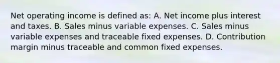 Net operating income is defined as: A. Net income plus interest and taxes. B. Sales minus variable expenses. C. Sales minus variable expenses and traceable fixed expenses. D. Contribution margin minus traceable and common fixed expenses.