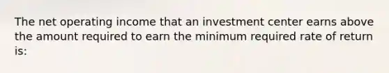 The net operating income that an investment center earns above the amount required to earn the minimum required rate of return is: