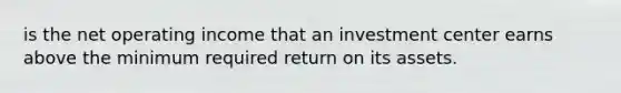 is the net operating income that an investment center earns above the minimum required return on its assets.