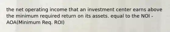 the net operating income that an investment center earns above the minimum required return on its assets. equal to the NOI - AOA(Minimum Req. ROI)