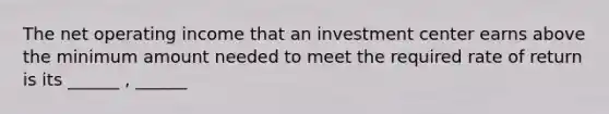 The net operating income that an investment center earns above the minimum amount needed to meet the required rate of return is its ______ , ______