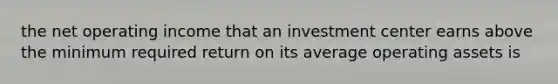 the net operating income that an investment center earns above the minimum required return on its average operating assets is