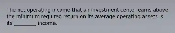 The net operating income that an investment center earns above the minimum required return on its average operating assets is its _________ income.