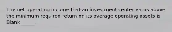 The net operating income that an investment center earns above the minimum required return on its average operating assets is Blank______.