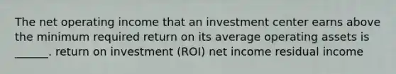 The net operating income that an investment center earns above the minimum required return on its average operating assets is ______. return on investment (ROI) net income residual income