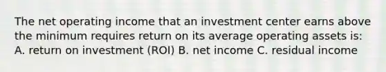 The net operating income that an investment center earns above the minimum requires return on its average operating assets is: A. return on investment (ROI) B. net income C. residual income