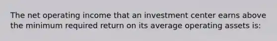 The net operating income that an investment center earns above the minimum required return on its average operating assets is: