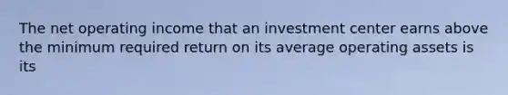 The net operating income that an investment center earns above the minimum required return on its average operating assets is its