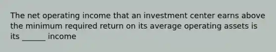 The net operating income that an investment center earns above the minimum required return on its average operating assets is its ______ income