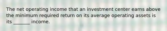 The net operating income that an investment center earns above the minimum required return on its average operating assets is its _______ income.