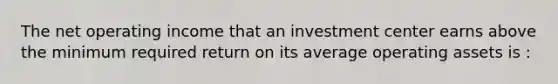 The net operating income that an investment center earns above the minimum required return on its average operating assets is :