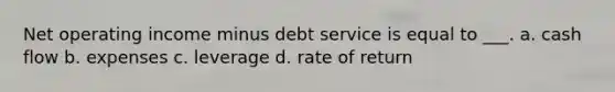 Net operating income minus debt service is equal to ___. a. cash flow b. expenses c. leverage d. rate of return