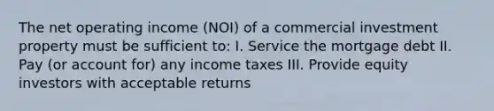 The net operating income (NOI) of a commercial investment property must be sufficient to: I. Service the mortgage debt II. Pay (or account for) any income taxes III. Provide equity investors with acceptable returns