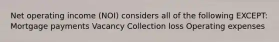 Net operating income (NOI) considers all of the following EXCEPT: Mortgage payments Vacancy Collection loss Operating expenses