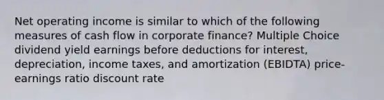 Net operating income is similar to which of the following measures of cash flow in corporate finance? Multiple Choice dividend yield earnings before deductions for interest, depreciation, income taxes, and amortization (EBIDTA) price-earnings ratio discount rate