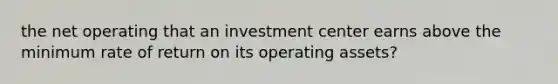 the net operating that an investment center earns above the minimum rate of return on its operating assets?