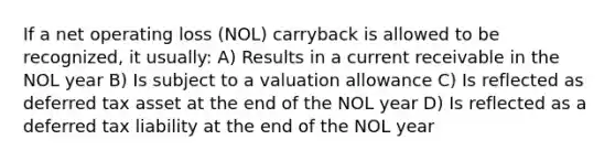 If a net operating loss (NOL) carryback is allowed to be recognized, it usually: A) Results in a current receivable in the NOL year B) Is subject to a valuation allowance C) Is reflected as deferred tax asset at the end of the NOL year D) Is reflected as a deferred tax liability at the end of the NOL year