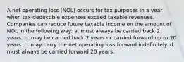 A net operating loss (NOL) occurs for tax purposes in a year when tax-deductible expenses exceed taxable revenues. Companies can reduce future taxable income on the amount of NOL in the following way: a. must always be carried back 2 years. b. may be carried back 2 years or carried forward up to 20 years. c. may carry the net operating loss forward indefinitely. d. must always be carried forward 20 years.