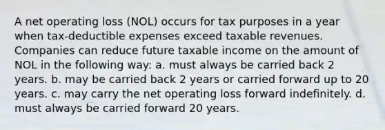 A net operating loss (NOL) occurs for tax purposes in a year when tax-deductible expenses exceed taxable revenues. Companies can reduce future taxable income on the amount of NOL in the following way: a. must always be carried back 2 years. b. may be carried back 2 years or carried forward up to 20 years. c. may carry the net operating loss forward indefinitely. d. must always be carried forward 20 years.