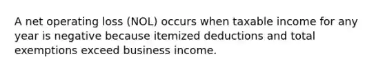 A net operating loss (NOL) occurs when taxable income for any year is negative because itemized deductions and total exemptions exceed business income.