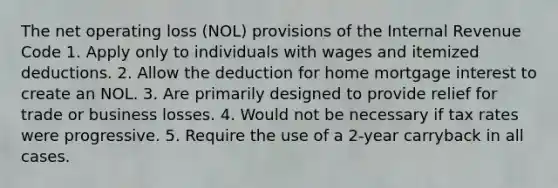 The net operating loss (NOL) provisions of the Internal Revenue Code 1. Apply only to individuals with wages and itemized deductions. 2. Allow the deduction for home mortgage interest to create an NOL. 3. Are primarily designed to provide relief for trade or business losses. 4. Would not be necessary if tax rates were progressive. 5. Require the use of a 2-year carryback in all cases.