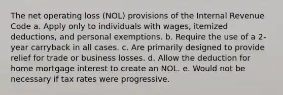 The net operating loss (NOL) provisions of the Internal Revenue Code a. Apply only to individuals with wages, itemized deductions, and personal exemptions. b. Require the use of a 2-year carryback in all cases. c. Are primarily designed to provide relief for trade or business losses. d. Allow the deduction for home mortgage interest to create an NOL. e. Would not be necessary if tax rates were progressive.