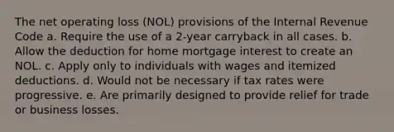 The net operating loss (NOL) provisions of the Internal Revenue Code a. Require the use of a 2-year carryback in all cases. b. Allow the deduction for home mortgage interest to create an NOL. c. Apply only to individuals with wages and itemized deductions. d. Would not be necessary if tax rates were progressive. e. Are primarily designed to provide relief for trade or business losses.