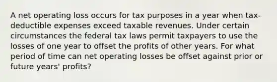 A net operating loss occurs for tax purposes in a year when tax-deductible expenses exceed taxable revenues. Under certain circumstances the federal tax laws permit taxpayers to use the losses of one year to offset the profits of other years. For what period of time can net operating losses be offset against prior or future years' profits?