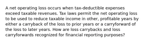 A net operating loss occurs when tax-deductible expenses exceed taxable revenues. Tax laws permit the net operating loss to be used to reduce taxable income in other, profitable years by either a carryback of the loss to prior years or a carryforward of the loss to later years. How are loss carrybacks and loss carryforwards recognized for financial reporting purposes?