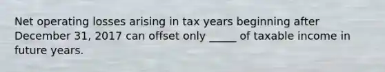 Net operating losses arising in tax years beginning after December 31, 2017 can offset only _____ of taxable income in future years.