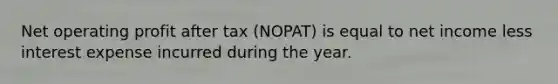 Net operating profit after tax (NOPAT) is equal to net income less interest expense incurred during the year.