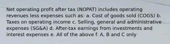 Net operating profit after tax (NOPAT) includes operating revenues less expenses such as: a. Cost of goods sold (COGS) b. Taxes on operating income c. Selling, general and administrative expenses (SG&A) d. After-tax earnings from investments and interest expenses e. All of the above f. A, B and C only