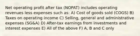 Net operating profit after tax (NOPAT) includes operating revenues less expenses such as: A) Cost of goods sold (COGS) B) Taxes on operating income C) Selling, general and administrative expenses (SG&A) D) After-tax earnings from investments and interest expenses E) All of the above F) A, B and C only