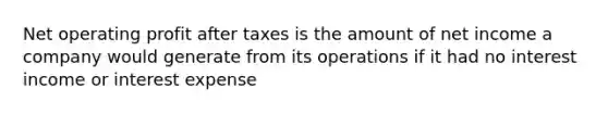 Net operating profit after taxes is the amount of net income a company would generate from its operations if it had no interest income or interest expense