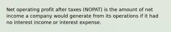 Net operating profit after taxes (NOPAT) is the amount of net income a company would generate from its operations if it had no interest income or interest expense.