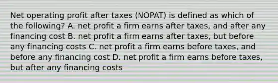 Net operating profit after taxes (NOPAT) is defined as which of the following? A. net profit a firm earns after taxes, and after any financing cost B. net profit a firm earns after taxes, but before any financing costs C. net profit a firm earns before taxes, and before any financing cost D. net profit a firm earns before taxes, but after any financing costs