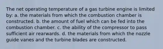 The net operating temperature of a gas turbine engine is limited by: a. the materials from which the combustion chamber is constructed. b. the amount of fuel which can be fed into the combustion chamber. c. the ability of the compressor to pass sufficient air rearwards. d. the materials from which the nozzle guide vanes and the turbine blades are constructed.