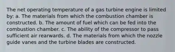 The net operating temperature of a gas turbine engine is limited by: a. The materials from which the combustion chamber is constructed. b. The amount of fuel which can be fed into the combustion chamber. c. The ability of the compressor to pass sufficient air rearwards. d. The materials from which the nozzle guide vanes and the turbine blades are constructed.