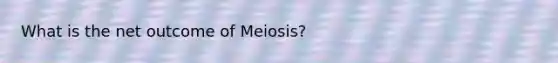 What is the net outcome of Meiosis?