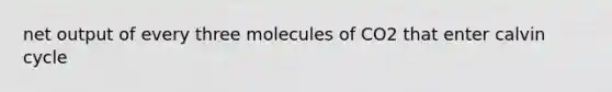 net output of every three molecules of CO2 that enter calvin cycle