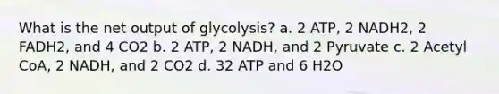 What is the net output of glycolysis? a. 2 ATP, 2 NADH2, 2 FADH2, and 4 CO2 b. 2 ATP, 2 NADH, and 2 Pyruvate c. 2 Acetyl CoA, 2 NADH, and 2 CO2 d. 32 ATP and 6 H2O