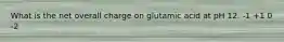 What is the net overall charge on glutamic acid at pH 12. -1 +1 0 -2