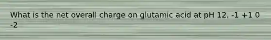 What is the net overall charge on glutamic acid at pH 12. -1 +1 0 -2