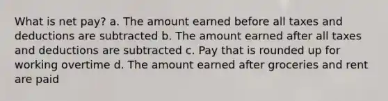 What is net pay? a. The amount earned before all taxes and deductions are subtracted b. The amount earned after all taxes and deductions are subtracted c. Pay that is rounded up for working overtime d. The amount earned after groceries and rent are paid