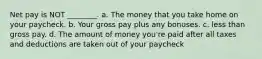 Net pay is NOT ________. a. The money that you take home on your paycheck. b. Your gross pay plus any bonuses. c. less than gross pay. d. The amount of money you're paid after all taxes and deductions are taken out of your paycheck